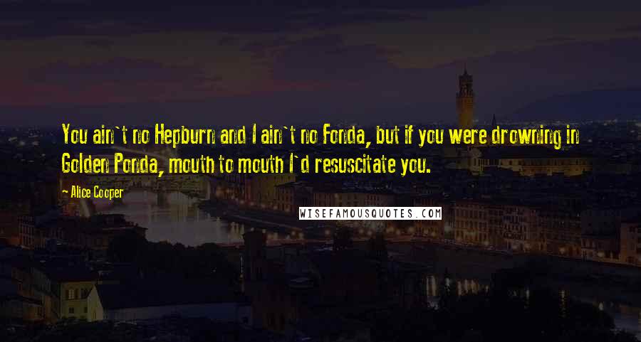 Alice Cooper quotes: You ain't no Hepburn and I ain't no Fonda, but if you were drowning in Golden Ponda, mouth to mouth I'd resuscitate you.