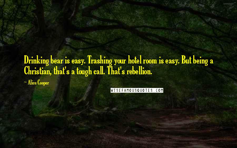 Alice Cooper quotes: Drinking bear is easy. Trashing your hotel room is easy. But being a Christian, that's a tough call. That's rebellion.