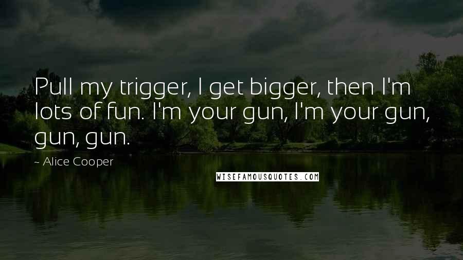 Alice Cooper quotes: Pull my trigger, I get bigger, then I'm lots of fun. I'm your gun, I'm your gun, gun, gun.