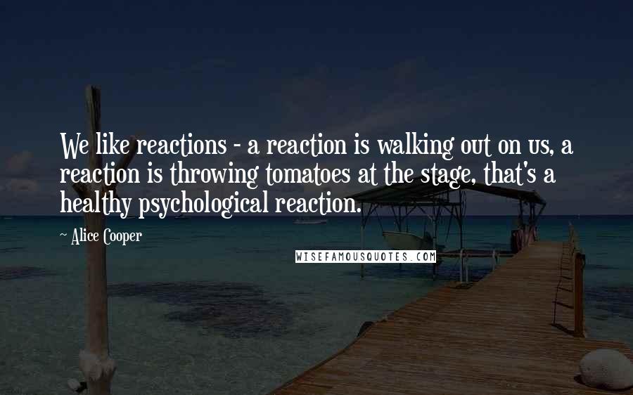 Alice Cooper quotes: We like reactions - a reaction is walking out on us, a reaction is throwing tomatoes at the stage, that's a healthy psychological reaction.