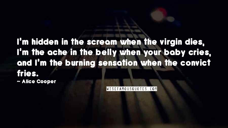 Alice Cooper quotes: I'm hidden in the scream when the virgin dies, I'm the ache in the belly when your baby cries, and I'm the burning sensation when the convict fries.