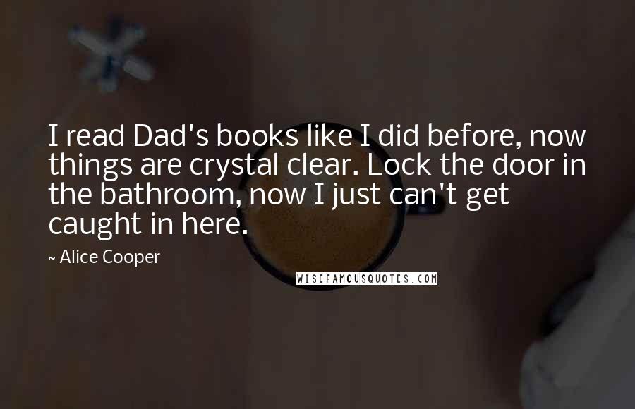 Alice Cooper quotes: I read Dad's books like I did before, now things are crystal clear. Lock the door in the bathroom, now I just can't get caught in here.