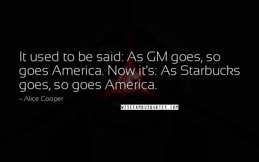 Alice Cooper quotes: It used to be said: As GM goes, so goes America. Now it's: As Starbucks goes, so goes America.