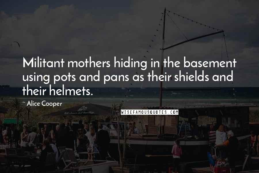 Alice Cooper quotes: Militant mothers hiding in the basement using pots and pans as their shields and their helmets.