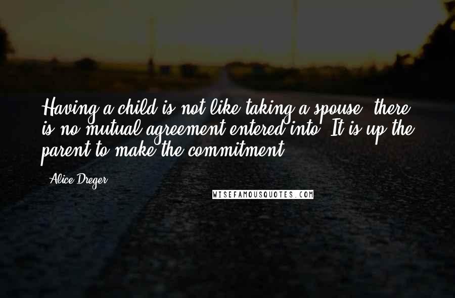 Alice Dreger quotes: Having a child is not like taking a spouse; there is no mutual agreement entered into. It is up the parent to make the commitment. Alice Dreger quotes: Having a child is not like taking a spouse; there is no mutual agreement entered into. It is up the parent to make the commitment.