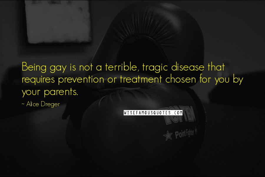 Alice Dreger quotes: Being gay is not a terrible, tragic disease that requires prevention or treatment chosen for you by your parents. Alice Dreger quotes: Being gay is not a terrible, tragic disease that requires prevention or treatment chosen for you by your parents.