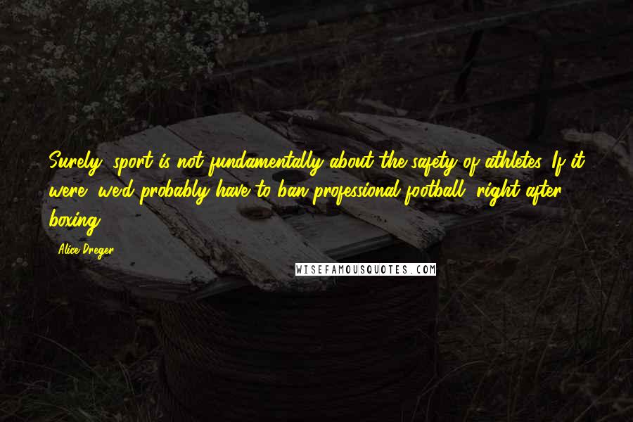 Alice Dreger quotes: Surely, sport is not fundamentally about the safety of athletes. If it were, we'd probably have to ban professional football, right after boxing. Alice Dreger quotes: Surely, sport is not fundamentally about the safety of athletes. If it were, we'd probably have to ban professional football, right after boxing.