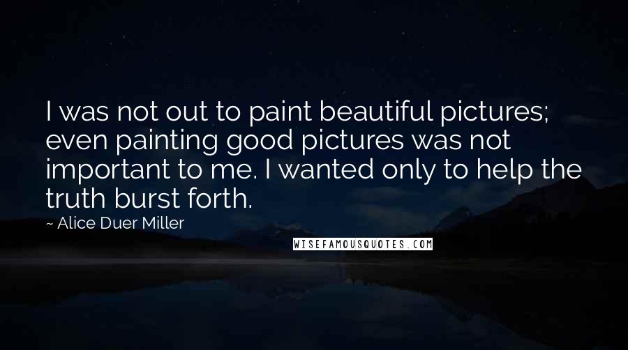 Alice Duer Miller quotes: I was not out to paint beautiful pictures; even painting good pictures was not important to me. I wanted only to help the truth burst forth.