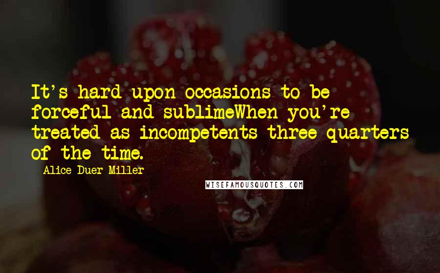 Alice Duer Miller quotes: It's hard upon occasions to be forceful and sublimeWhen you're treated as incompetents three-quarters of the time.