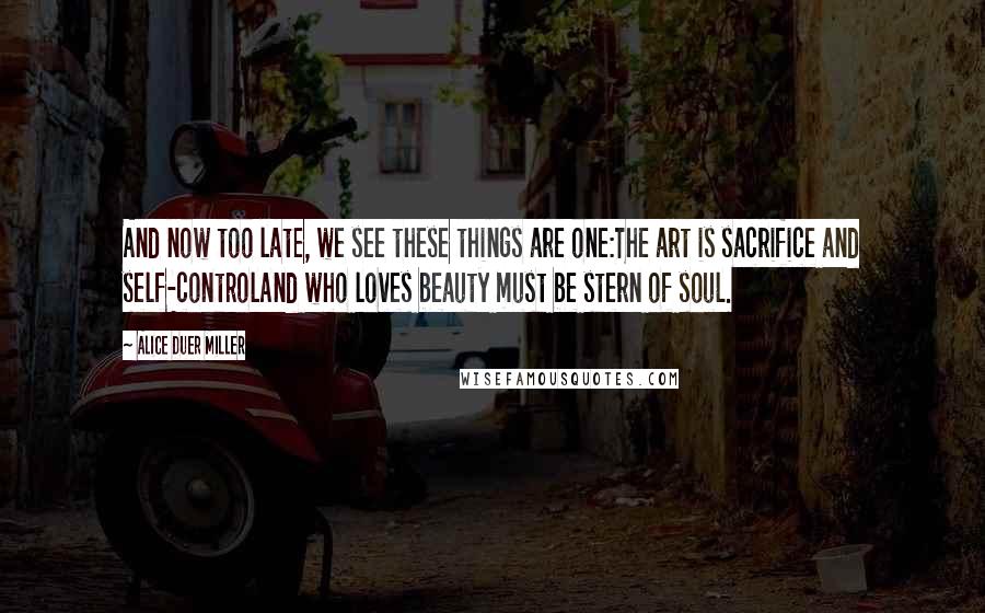 Alice Duer Miller quotes: And now too late, we see these things are one:The art is sacrifice and self-controlAnd who loves beauty must be stern of soul.