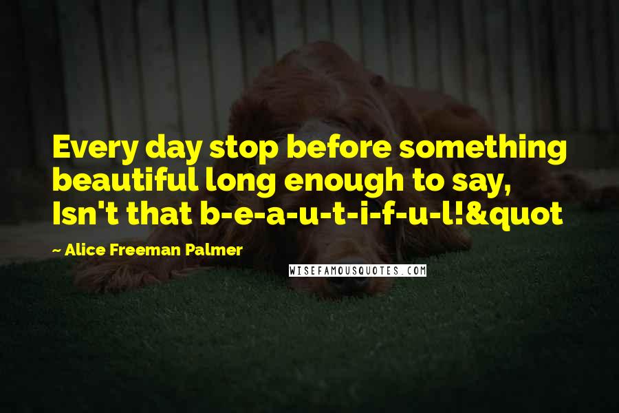 Alice Freeman Palmer quotes: Every day stop before something beautiful long enough to say, Isn't that b-e-a-u-t-i-f-u-l!&quot