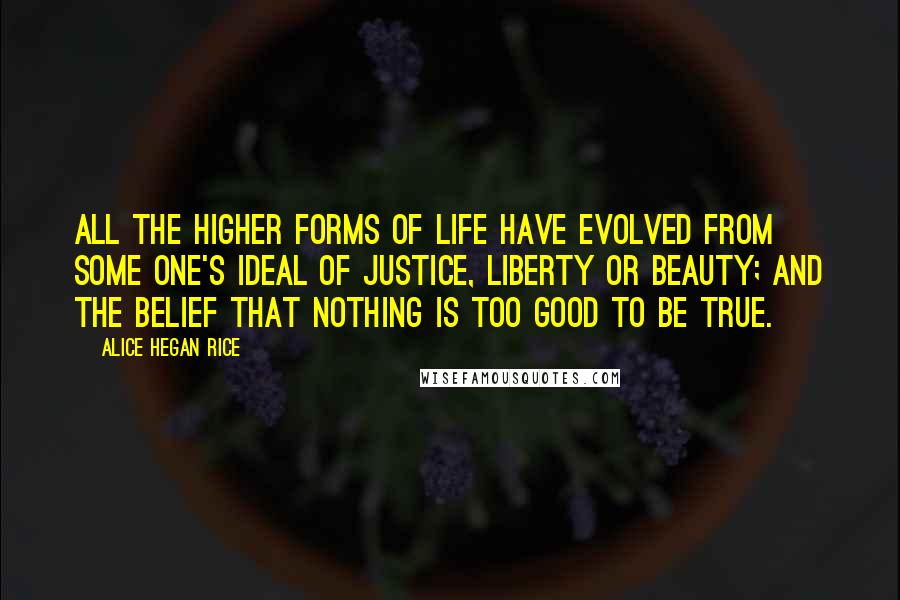 Alice Hegan Rice quotes: All the higher forms of life have evolved from some one's ideal of justice, liberty or beauty; and the belief that nothing is too good to be true.