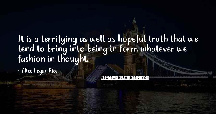 Alice Hegan Rice quotes: It is a terrifying as well as hopeful truth that we tend to bring into being in form whatever we fashion in thought.
