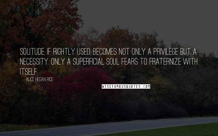 Alice Hegan Rice quotes: Solitude, if rightly used, becomes not only a privilege but a necessity. Only a superficial soul fears to fraternize with itself.