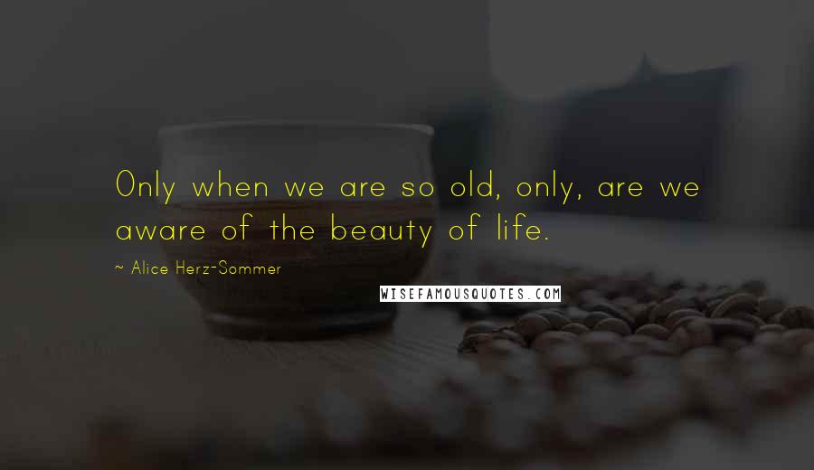 Alice Herz-Sommer quotes: Only when we are so old, only, are we aware of the beauty of life.