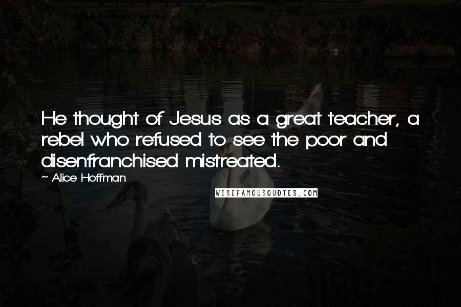 Alice Hoffman quotes: He thought of Jesus as a great teacher, a rebel who refused to see the poor and disenfranchised mistreated.