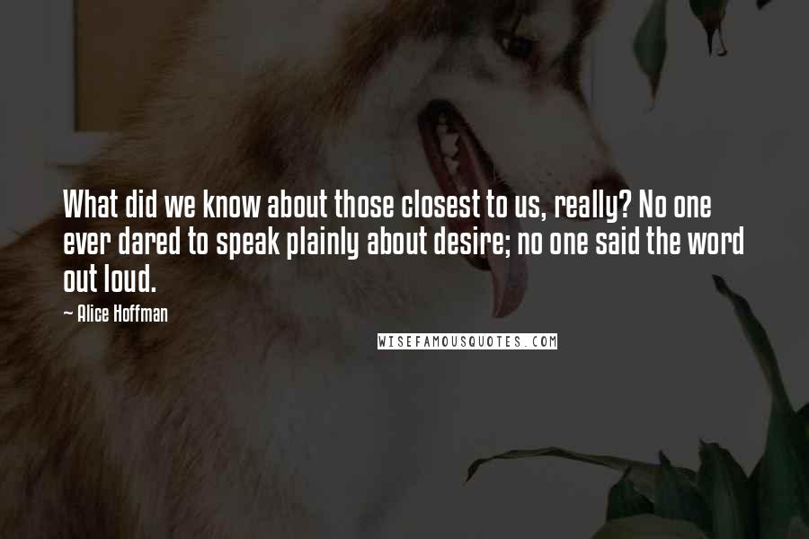 Alice Hoffman quotes: What did we know about those closest to us, really? No one ever dared to speak plainly about desire; no one said the word out loud.