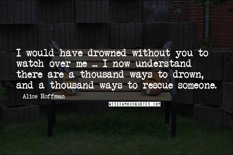 Alice Hoffman quotes: I would have drowned without you to watch over me ... I now understand there are a thousand ways to drown, and a thousand ways to rescue someone.
