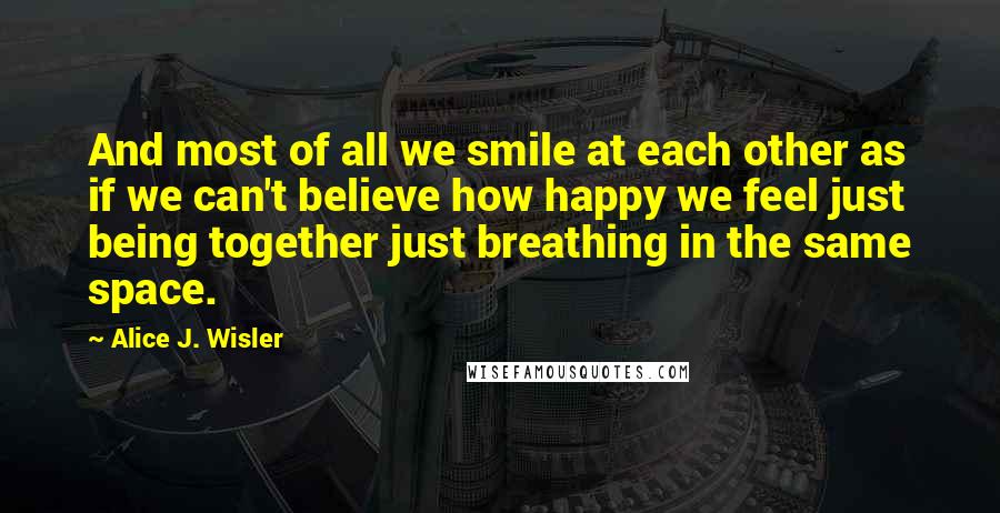 Alice J. Wisler quotes: And most of all we smile at each other as if we can't believe how happy we feel just being together just breathing in the same space.