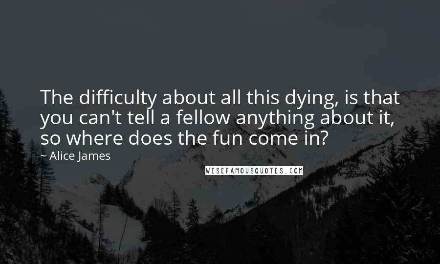 Alice James quotes: The difficulty about all this dying, is that you can't tell a fellow anything about it, so where does the fun come in?