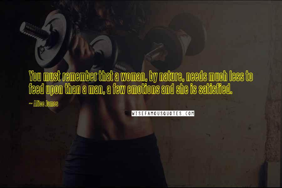 Alice James quotes: You must remember that a woman, by nature, needs much less to feed upon than a man, a few emotions and she is satisfied.