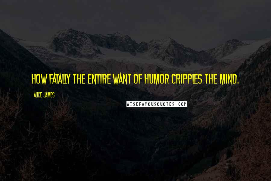 Alice James quotes: How fatally the entire want of humor cripples the mind.