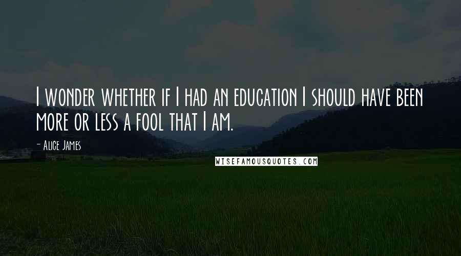 Alice James quotes: I wonder whether if I had an education I should have been more or less a fool that I am.