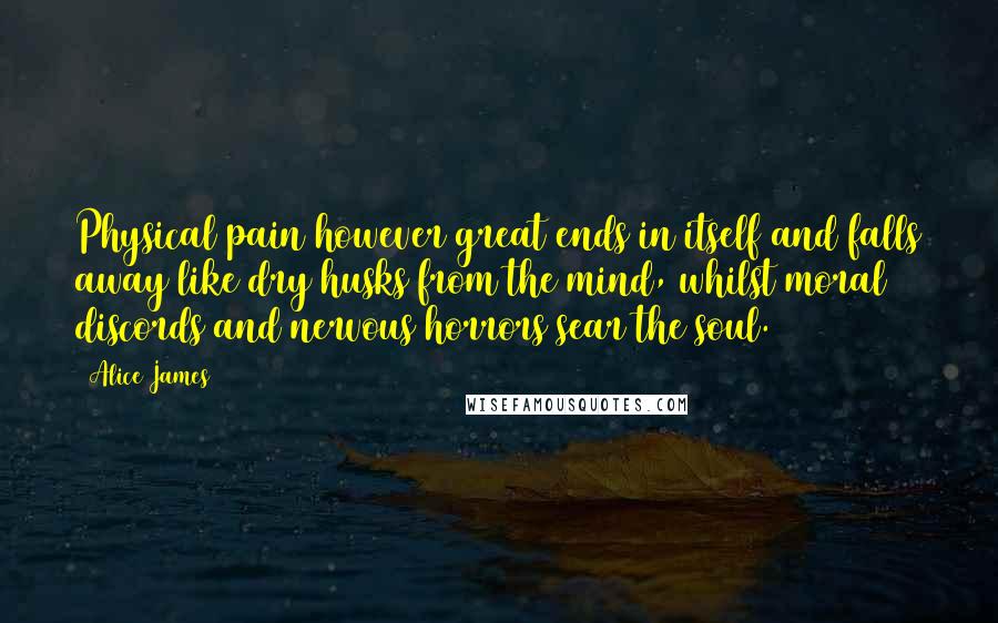 Alice James quotes: Physical pain however great ends in itself and falls away like dry husks from the mind, whilst moral discords and nervous horrors sear the soul.