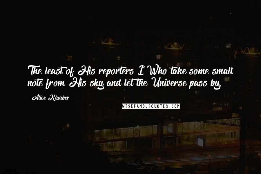 Alice Klauber quotes: The least of His reporters I Who take some small note from His sky and let the Universe pass by.