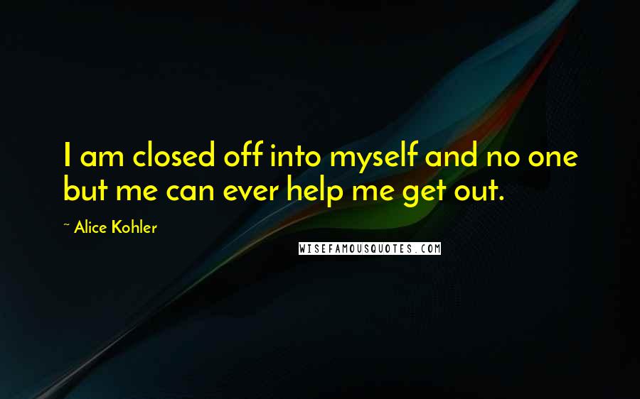 Alice Kohler quotes: I am closed off into myself and no one but me can ever help me get out.