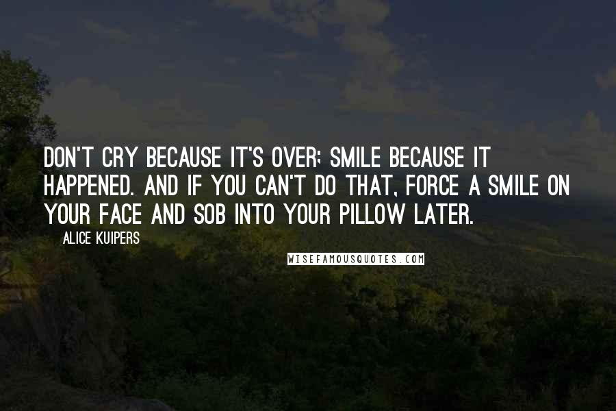 Alice Kuipers quotes: Don't cry because it's over; smile because it happened. And if you can't do that, force a smile on your face and sob into your pillow later.