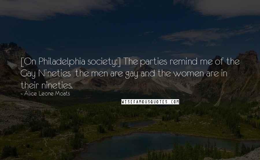 Alice-Leone Moats quotes: [On Philadelphia society:] The parties remind me of the Gay Nineties the men are gay and the women are in their nineties.