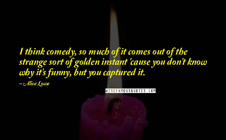 Alice Lowe quotes: I think comedy, so much of it comes out of the strange sort of golden instant 'cause you don't know why it's funny, but you captured it.
