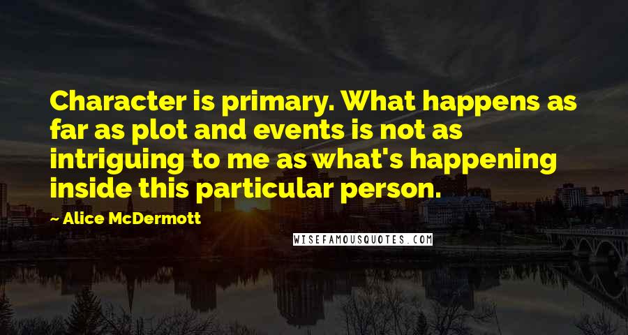 Alice McDermott quotes: Character is primary. What happens as far as plot and events is not as intriguing to me as what's happening inside this particular person.