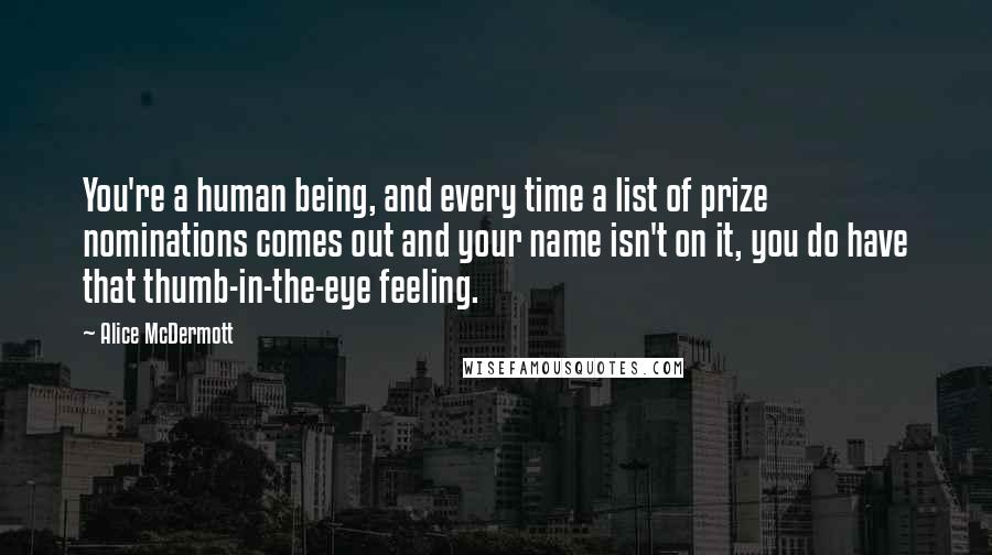 Alice McDermott quotes: You're a human being, and every time a list of prize nominations comes out and your name isn't on it, you do have that thumb-in-the-eye feeling. Alice McDermott quotes: You're a human being, and every time a list of prize nominations comes out and your name isn't on it, you do have that thumb-in-the-eye feeling.