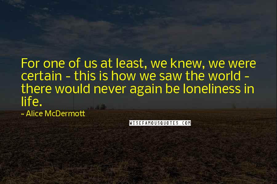 Alice McDermott quotes: For one of us at least, we knew, we were certain - this is how we saw the world - there would never again be loneliness in life.