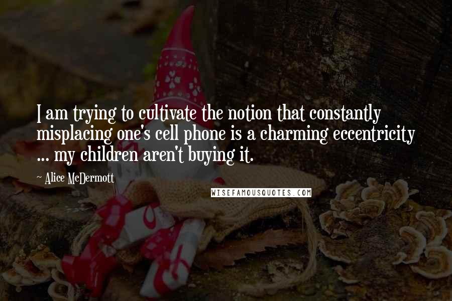 Alice McDermott quotes: I am trying to cultivate the notion that constantly misplacing one's cell phone is a charming eccentricity ... my children aren't buying it. Alice McDermott quotes: I am trying to cultivate the notion that constantly misplacing one's cell phone is a charming eccentricity ... my children aren't buying it.