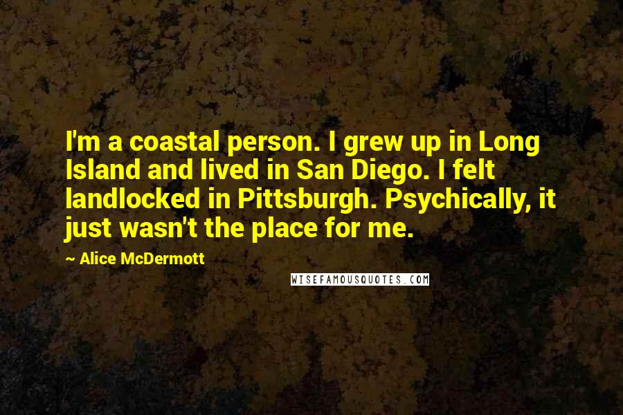 Alice McDermott quotes: I'm a coastal person. I grew up in Long Island and lived in San Diego. I felt landlocked in Pittsburgh. Psychically, it just wasn't the place for me. Alice McDermott quotes: I'm a coastal person. I grew up in Long Island and lived in San Diego. I felt landlocked in Pittsburgh. Psychically, it just wasn't the place for me.