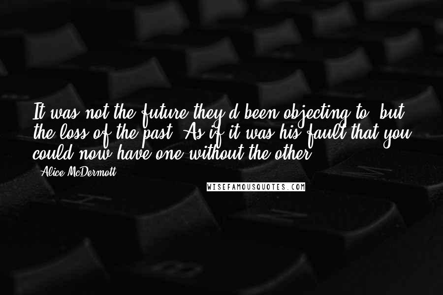 Alice McDermott quotes: It was not the future they'd been objecting to, but the loss of the past. As if it was his fault that you could now have one without the other