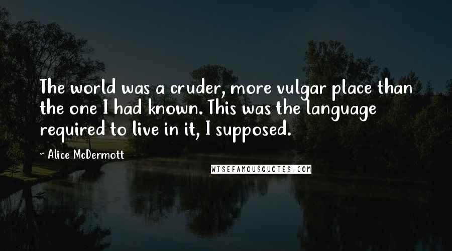 Alice McDermott quotes: The world was a cruder, more vulgar place than the one I had known. This was the language required to live in it, I supposed.