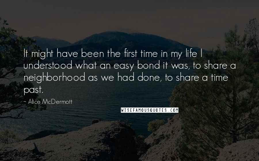 Alice McDermott quotes: It might have been the first time in my life I understood what an easy bond it was, to share a neighborhood as we had done, to share a time