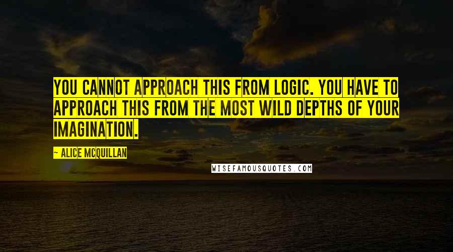 Alice McQuillan quotes: You cannot approach this from logic. You have to approach this from the most wild depths of your imagination.