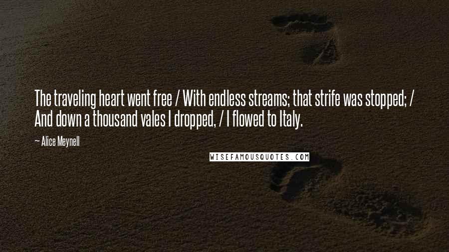 Alice Meynell quotes: The traveling heart went free / With endless streams; that strife was stopped; / And down a thousand vales I dropped, / I flowed to Italy. Alice Meynell quotes: The traveling heart went free / With endless streams; that strife was stopped; / And down a thousand vales I dropped, / I flowed to Italy.