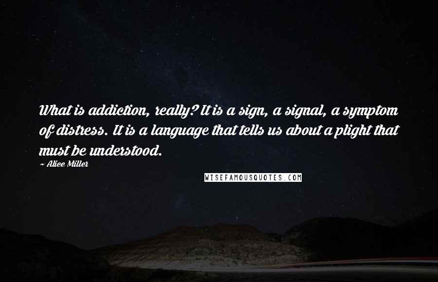 Alice Miller quotes: What is addiction, really? It is a sign, a signal, a symptom of distress. It is a language that tells us about a plight that must be understood.