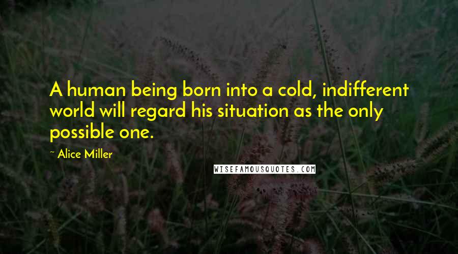 Alice Miller quotes: A human being born into a cold, indifferent world will regard his situation as the only possible one.