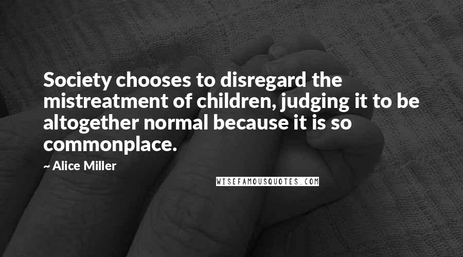 Alice Miller quotes: Society chooses to disregard the mistreatment of children, judging it to be altogether normal because it is so commonplace.