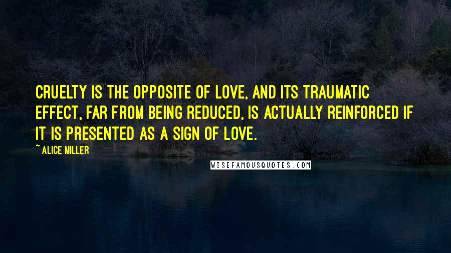 Alice Miller quotes: Cruelty is the opposite of love, and its traumatic effect, far from being reduced, is actually reinforced if it is presented as a sign of love.