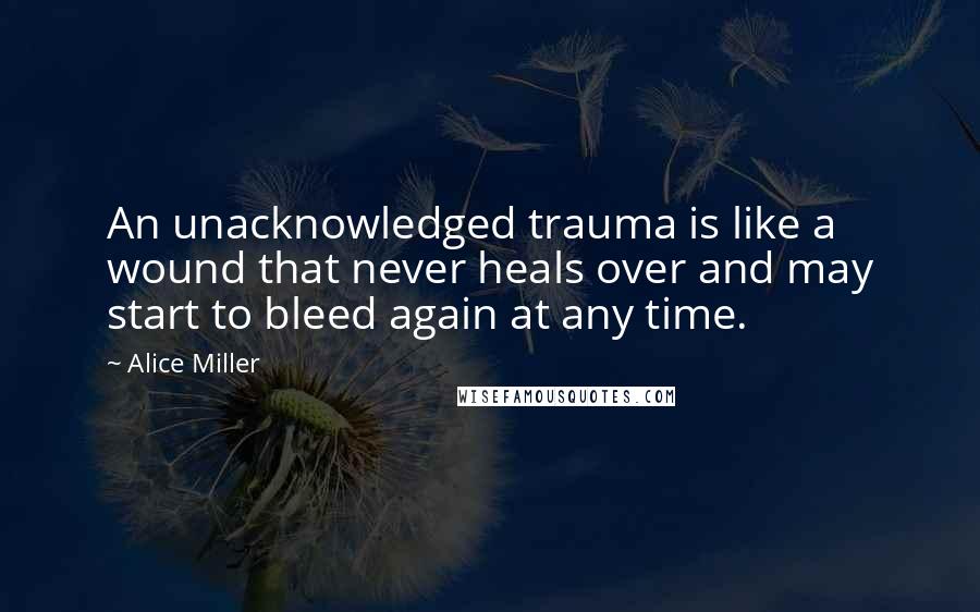 Alice Miller quotes: An unacknowledged trauma is like a wound that never heals over and may start to bleed again at any time.