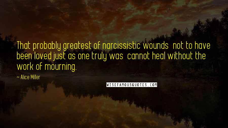 Alice Miller quotes: That probably greatest of narcissistic wounds not to have been loved just as one truly was cannot heal without the work of mourning.