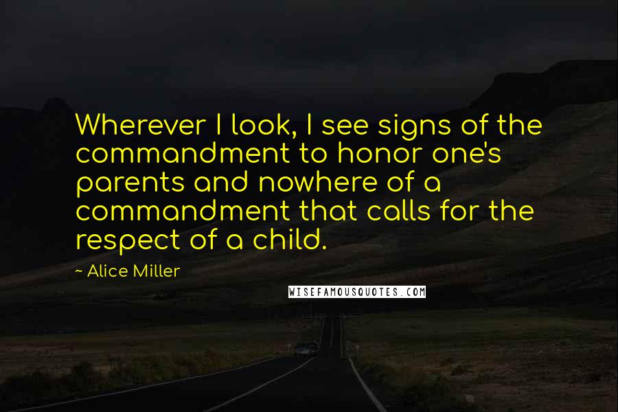 Alice Miller quotes: Wherever I look, I see signs of the commandment to honor one's parents and nowhere of a commandment that calls for the respect of a child.
